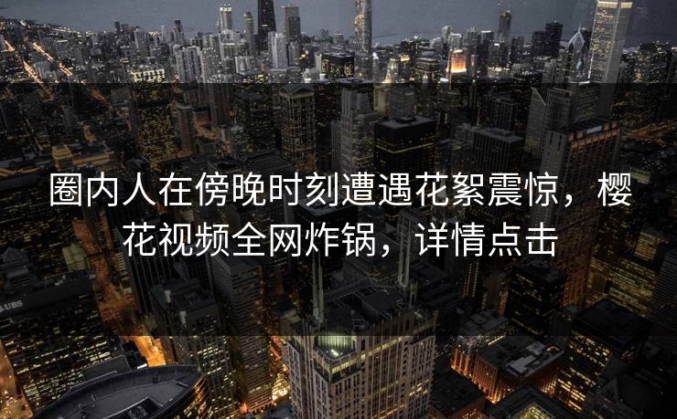 圈内人在傍晚时刻遭遇花絮震惊，樱花视频全网炸锅，详情点击