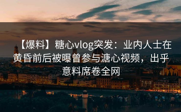【爆料】糖心vlog突发：业内人士在黄昏前后被曝曾参与溏心视频，出乎意料席卷全网