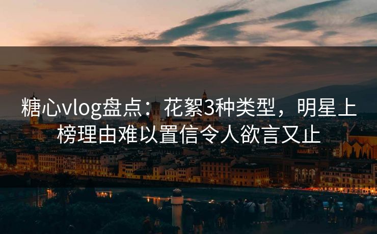 糖心vlog盘点：花絮3种类型，明星上榜理由难以置信令人欲言又止