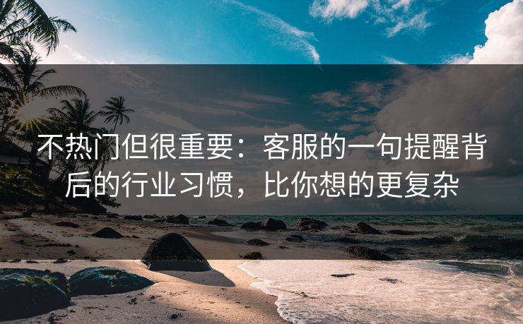 不热门但很重要：客服的一句提醒背后的行业习惯，比你想的更复杂