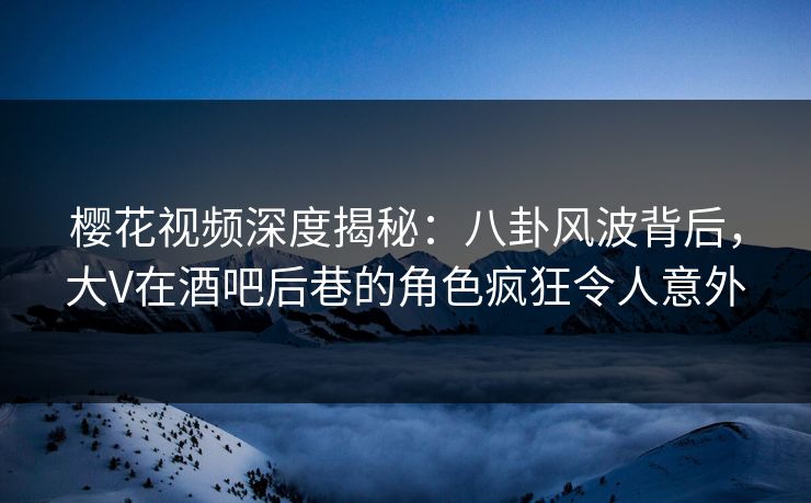 樱花视频深度揭秘：八卦风波背后，大V在酒吧后巷的角色疯狂令人意外