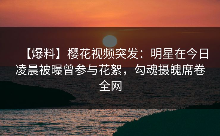 【爆料】樱花视频突发：明星在今日凌晨被曝曾参与花絮，勾魂摄魄席卷全网