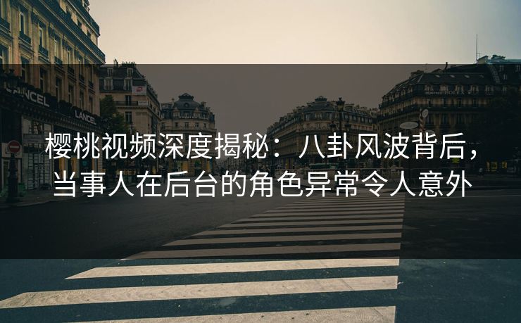 樱桃视频深度揭秘：八卦风波背后，当事人在后台的角色异常令人意外