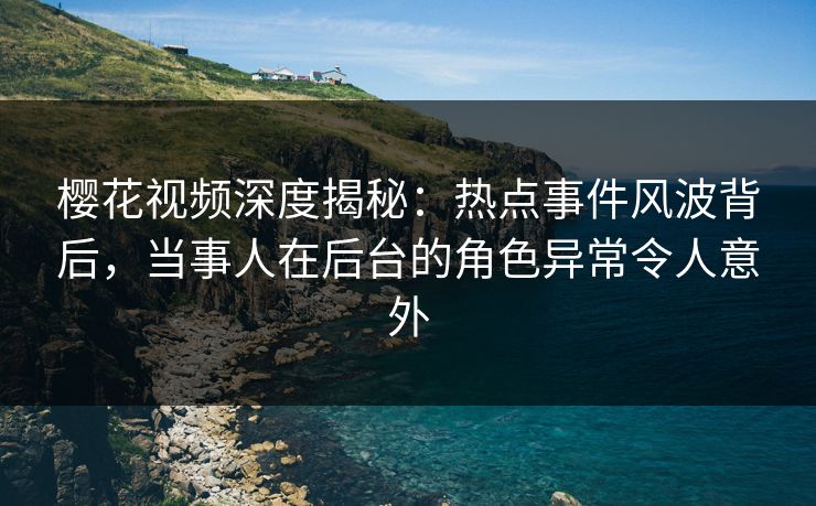 樱花视频深度揭秘：热点事件风波背后，当事人在后台的角色异常令人意外
