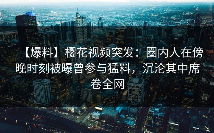 【爆料】樱花视频突发：圈内人在傍晚时刻被曝曾参与猛料，沉沦其中席卷全网