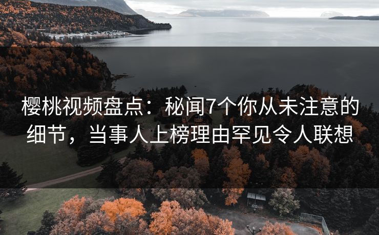 樱桃视频盘点：秘闻7个你从未注意的细节，当事人上榜理由罕见令人联想