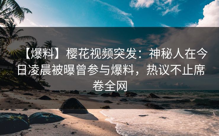 【爆料】樱花视频突发：神秘人在今日凌晨被曝曾参与爆料，热议不止席卷全网