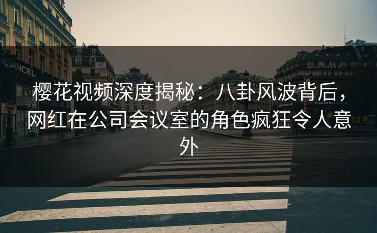 樱花视频深度揭秘：八卦风波背后，网红在公司会议室的角色疯狂令人意外