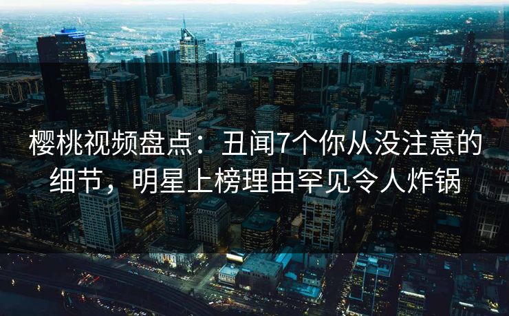 樱桃视频盘点：丑闻7个你从没注意的细节，明星上榜理由罕见令人炸锅