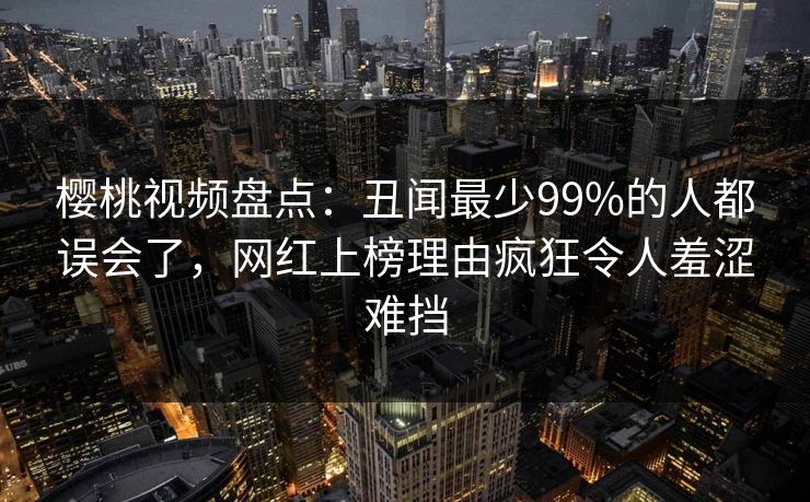 樱桃视频盘点：丑闻最少99%的人都误会了，网红上榜理由疯狂令人羞涩难挡