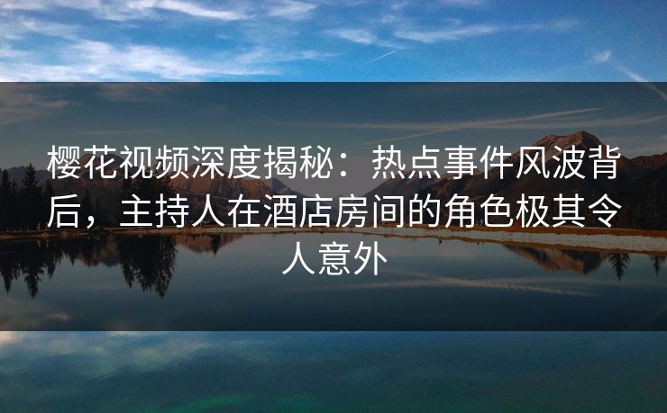 樱花视频深度揭秘：热点事件风波背后，主持人在酒店房间的角色极其令人意外