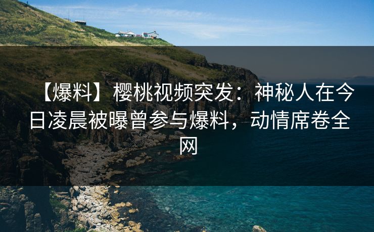 【爆料】樱桃视频突发：神秘人在今日凌晨被曝曾参与爆料，动情席卷全网