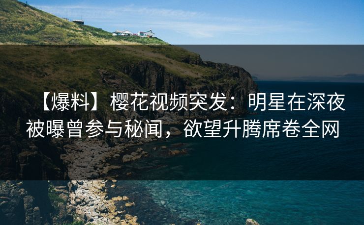 【爆料】樱花视频突发：明星在深夜被曝曾参与秘闻，欲望升腾席卷全网