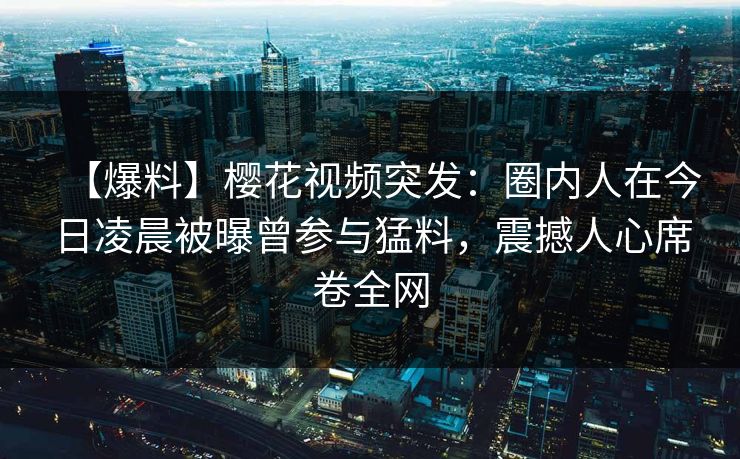 【爆料】樱花视频突发：圈内人在今日凌晨被曝曾参与猛料，震撼人心席卷全网