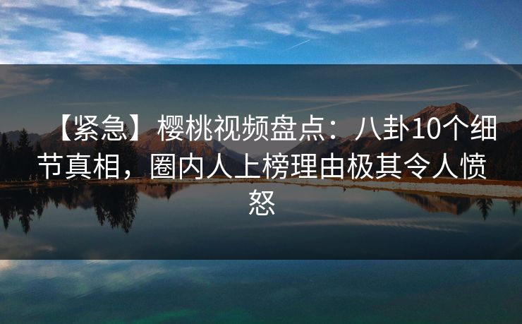 【紧急】樱桃视频盘点：八卦10个细节真相，圈内人上榜理由极其令人愤怒