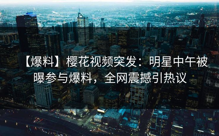 【爆料】樱花视频突发：明星中午被曝参与爆料，全网震撼引热议