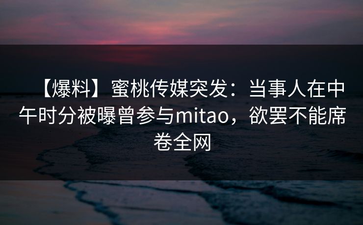 【爆料】蜜桃传媒突发：当事人在中午时分被曝曾参与mitao，欲罢不能席卷全网