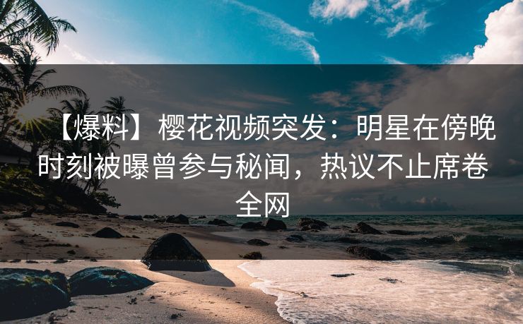 【爆料】樱花视频突发：明星在傍晚时刻被曝曾参与秘闻，热议不止席卷全网