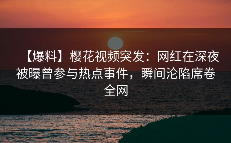 【爆料】樱花视频突发：网红在深夜被曝曾参与热点事件，瞬间沦陷席卷全网