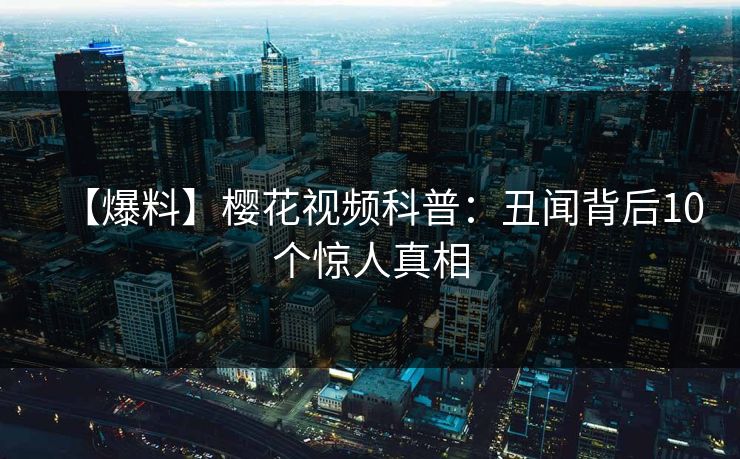 【爆料】樱花视频科普：丑闻背后10个惊人真相