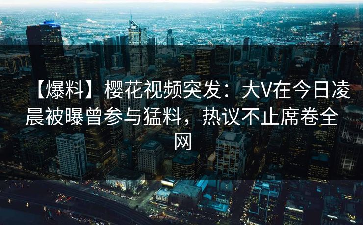 【爆料】樱花视频突发：大V在今日凌晨被曝曾参与猛料，热议不止席卷全网