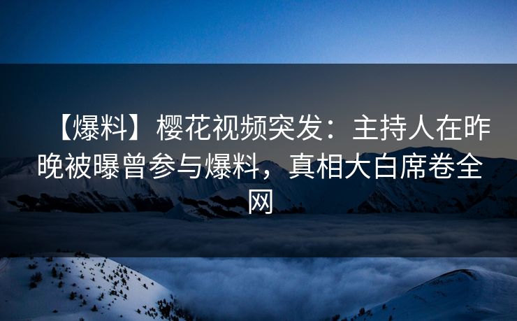 【爆料】樱花视频突发：主持人在昨晚被曝曾参与爆料，真相大白席卷全网