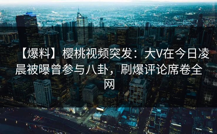 【爆料】樱桃视频突发：大V在今日凌晨被曝曾参与八卦，刷爆评论席卷全网