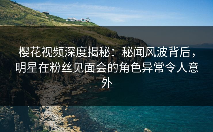 樱花视频深度揭秘：秘闻风波背后，明星在粉丝见面会的角色异常令人意外