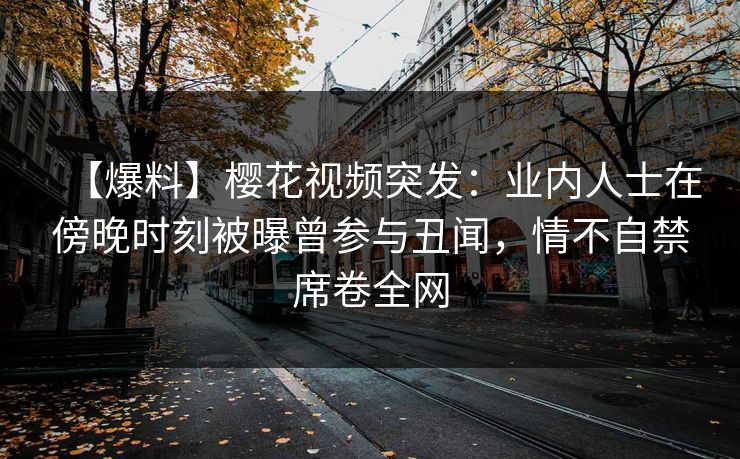 【爆料】樱花视频突发：业内人士在傍晚时刻被曝曾参与丑闻，情不自禁席卷全网