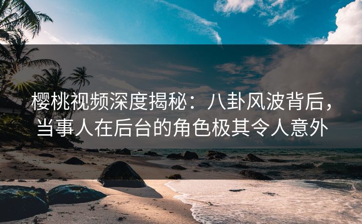 樱桃视频深度揭秘：八卦风波背后，当事人在后台的角色极其令人意外