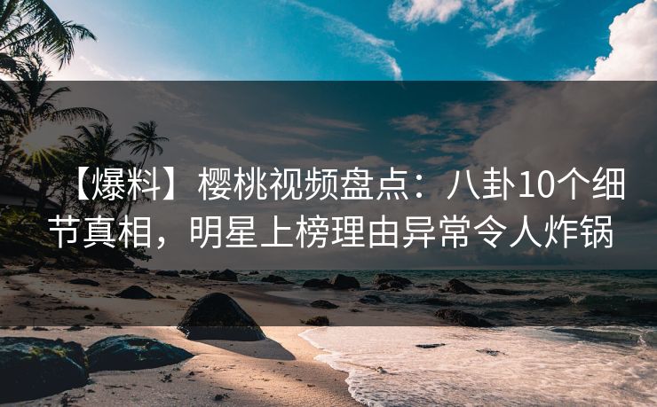 【爆料】樱桃视频盘点：八卦10个细节真相，明星上榜理由异常令人炸锅