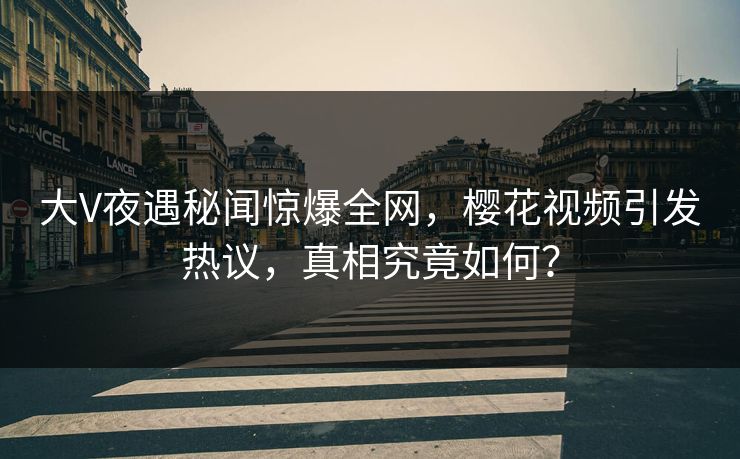 大V夜遇秘闻惊爆全网，樱花视频引发热议，真相究竟如何？