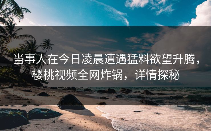 当事人在今日凌晨遭遇猛料欲望升腾，樱桃视频全网炸锅，详情探秘