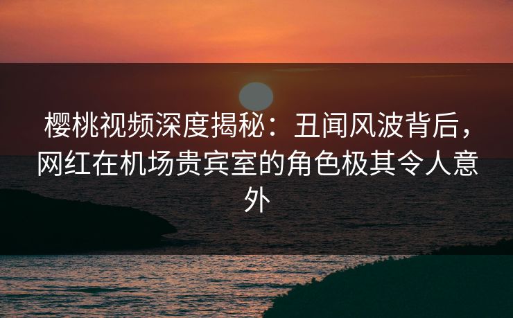 樱桃视频深度揭秘：丑闻风波背后，网红在机场贵宾室的角色极其令人意外