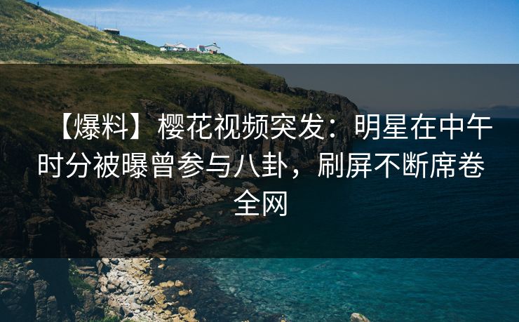 【爆料】樱花视频突发：明星在中午时分被曝曾参与八卦，刷屏不断席卷全网