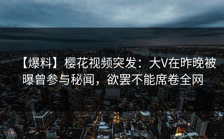 【爆料】樱花视频突发：大V在昨晚被曝曾参与秘闻，欲罢不能席卷全网