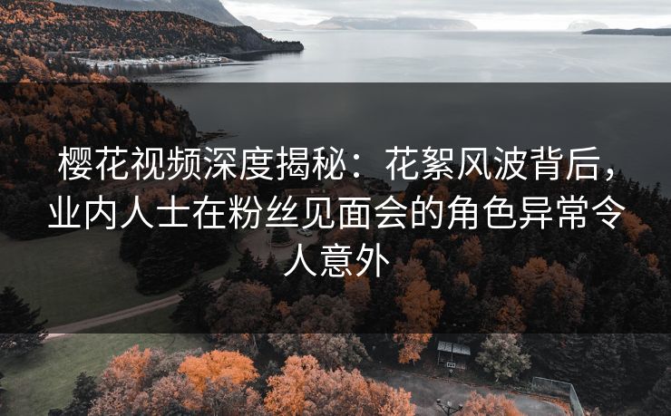 樱花视频深度揭秘：花絮风波背后，业内人士在粉丝见面会的角色异常令人意外