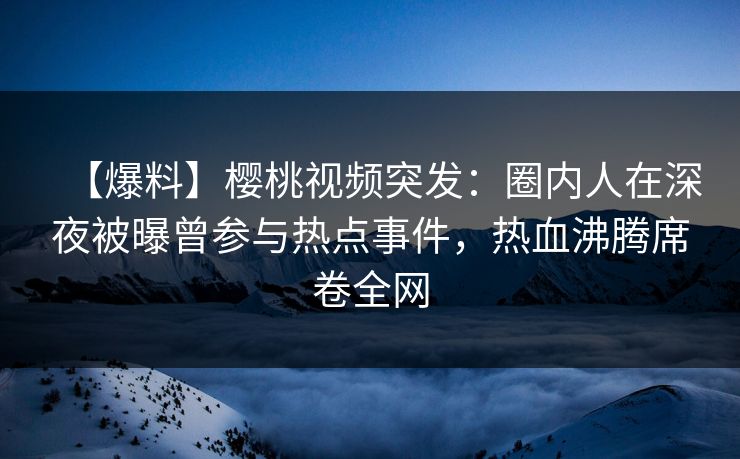 【爆料】樱桃视频突发：圈内人在深夜被曝曾参与热点事件，热血沸腾席卷全网