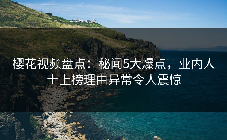 樱花视频盘点：秘闻5大爆点，业内人士上榜理由异常令人震惊