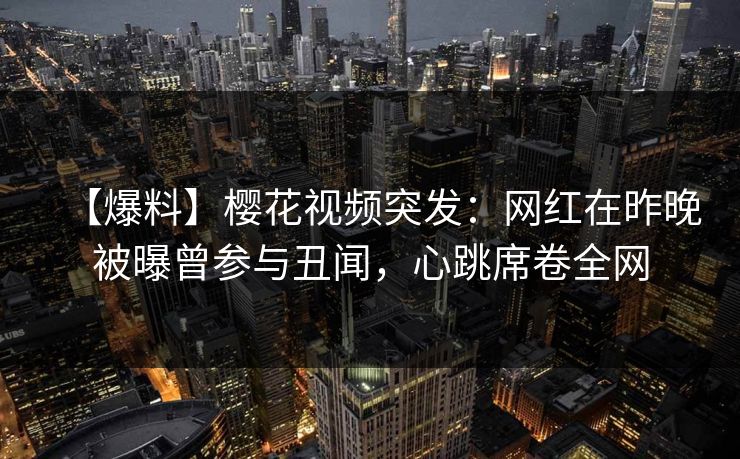【爆料】樱花视频突发：网红在昨晚被曝曾参与丑闻，心跳席卷全网