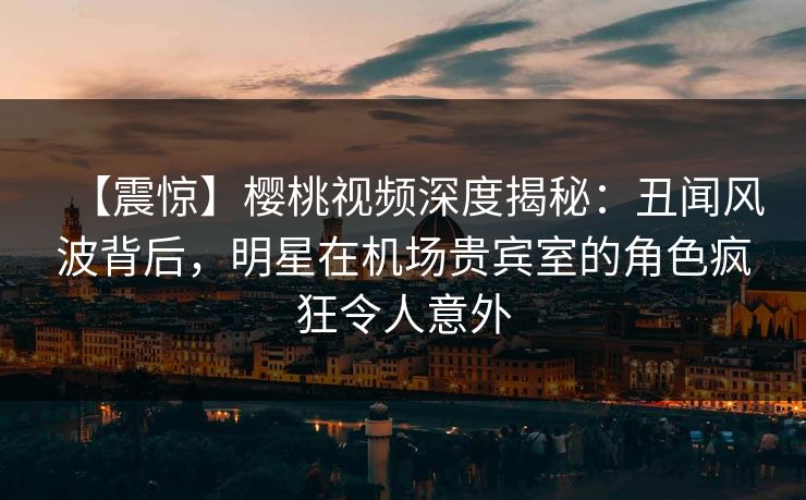 【震惊】樱桃视频深度揭秘：丑闻风波背后，明星在机场贵宾室的角色疯狂令人意外