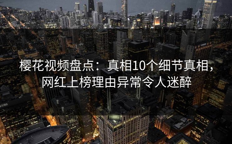 樱花视频盘点：真相10个细节真相，网红上榜理由异常令人迷醉