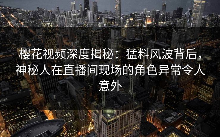 樱花视频深度揭秘：猛料风波背后，神秘人在直播间现场的角色异常令人意外