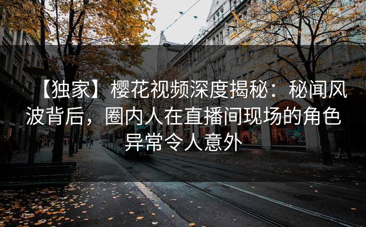 【独家】樱花视频深度揭秘:秘闻风波背后,圈内人在直播间现场的角色异常令人意外