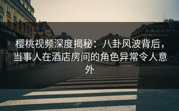 樱桃视频深度揭秘：八卦风波背后，当事人在酒店房间的角色异常令人意外