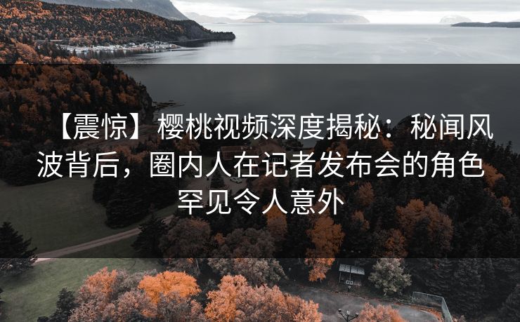 【震惊】樱桃视频深度揭秘:秘闻风波背后,圈内人在记者发布会的角色罕见令人意外
