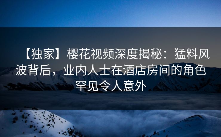 【独家】樱花视频深度揭秘:猛料风波背后,业内人士在酒店房间的角色罕见令人意外