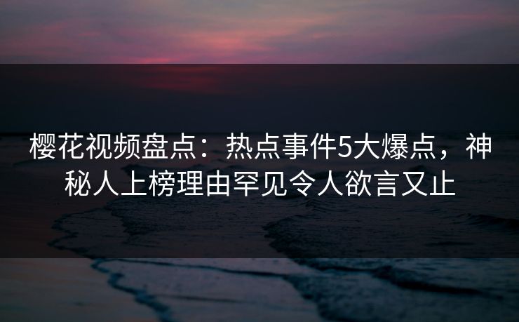 樱花视频盘点：热点事件5大爆点，神秘人上榜理由罕见令人欲言又止