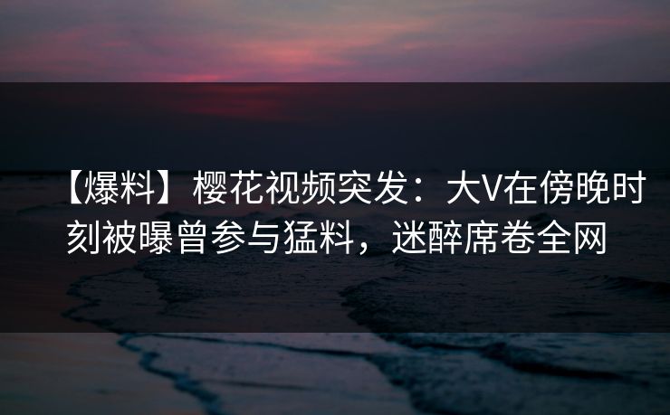 【爆料】樱花视频突发:大V在傍晚时刻被曝曾参与猛料,迷醉席卷全网 【爆料】樱花视频突发:大V在傍晚时刻被曝曾参与猛料,迷醉席卷全网