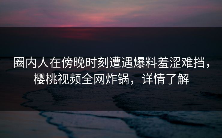 圈内人在傍晚时刻遭遇爆料羞涩难挡，樱桃视频全网炸锅，详情了解